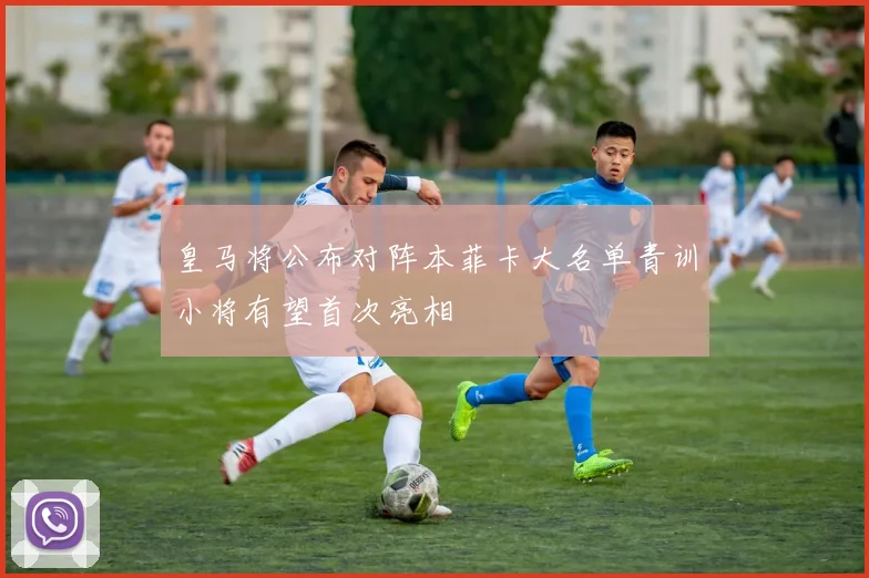 皇马将公布对阵本菲卡大名单青训小将有望首次亮相