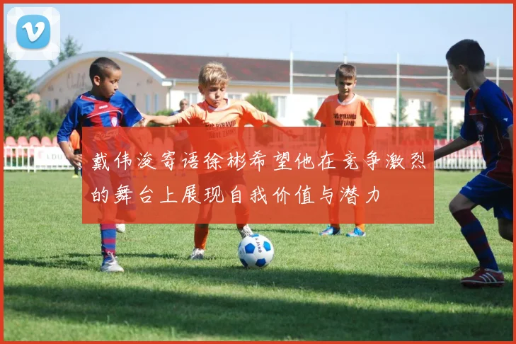 戴伟浚寄语徐彬希望他在竞争激烈的舞台上展现自我价值与潜力