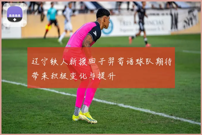 辽宁铁人新援田子羿寄语球队期待带来积极变化与提升