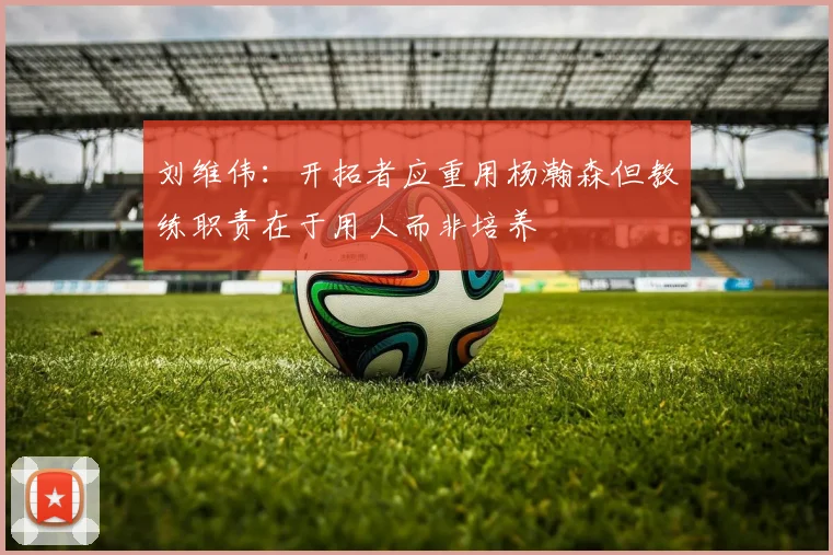 刘维伟：开拓者应重用杨瀚森但教练职责在于用人而非培养