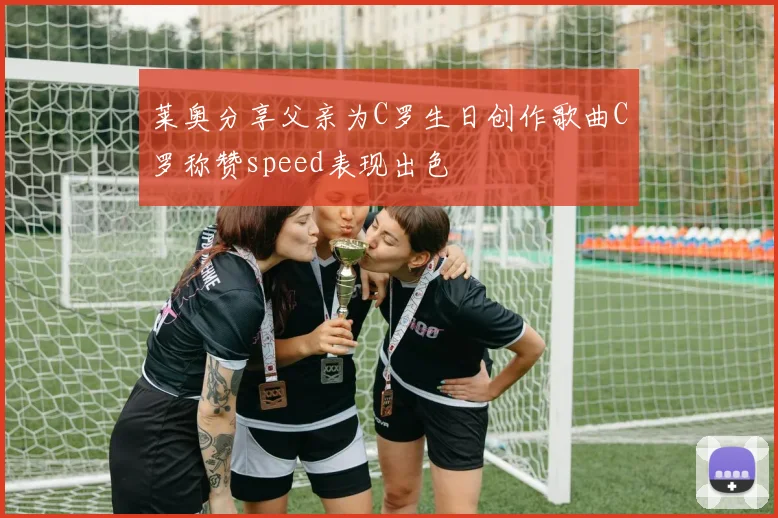莱奥分享父亲为C罗生日创作歌曲C罗称赞speed表现出色