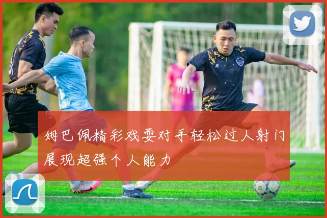 姆巴佩精彩戏耍对手轻松过人射门展现超强个人能力