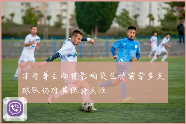 字母哥去向将影响莫兰特前景多支球队仍对其保持关注